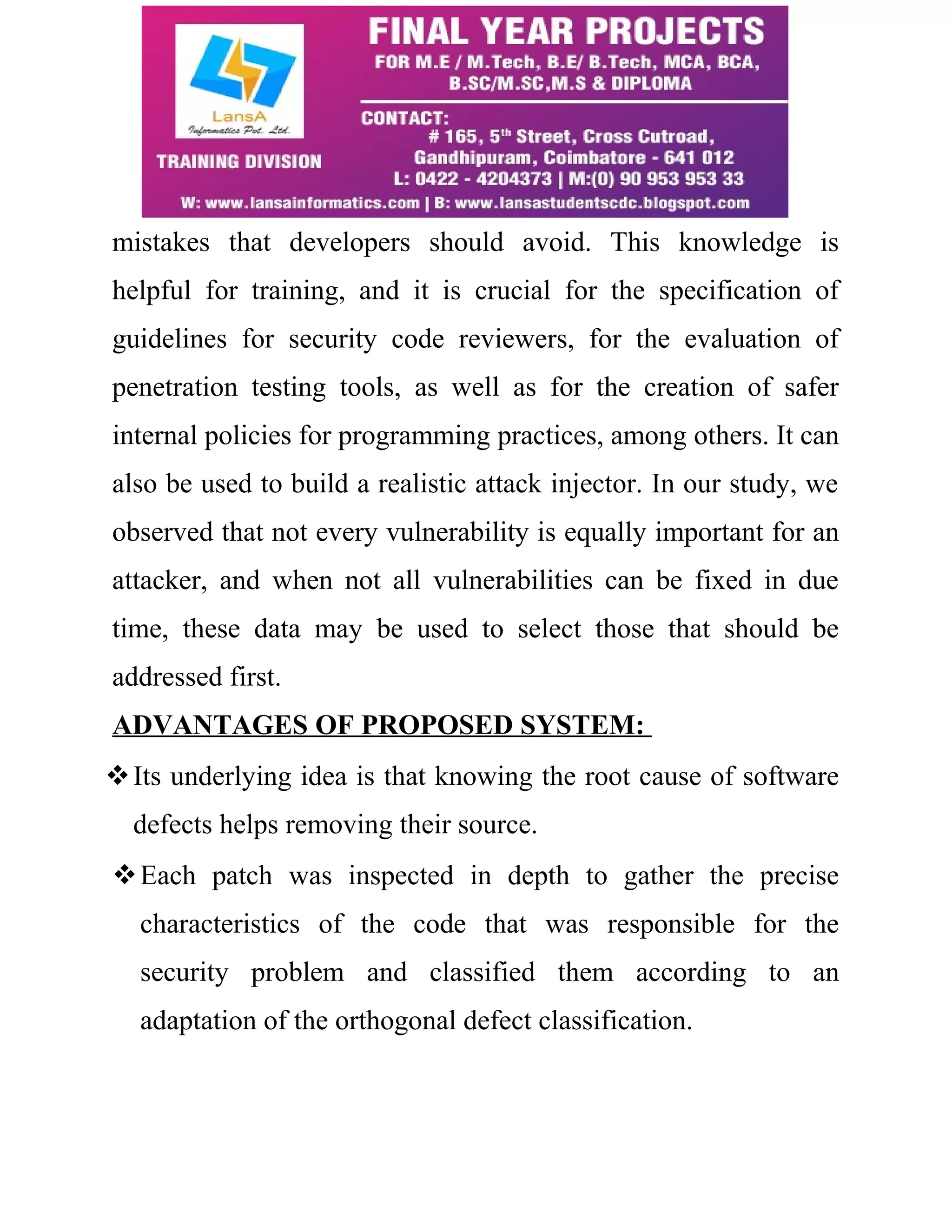 mistakes that developers should avoid. This knowledge is helpful for training, and it is crucial for the specification of guidelines for security code reviewers, for the evaluation of penetration testing tools, as well as for the creation of safer internal policies for programming practices, among others. It can also be used to build a realistic attack injector. In our study, we observed that not every vulnerability is equally important for an attacker, and when not all vulnerabilities can be fixed in due time, these data may be used to select those that should be addressed first. ADVANTAGES OF PROPOSED SYSTEM: Its underlying idea is that knowing the root cause of software defects helps removing their source. Each patch was inspected in depth to gather the precise characteristics of the code that was responsible for the security problem and classified them according to an adaptation of the orthogonal defect classification. 