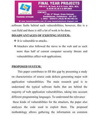 software faults behind such vulnerabilities; however, this is a 
vast field and there is still a lot of work to be done. 
DISADVANTAGES OF EXISTING SYSTEM: 
 It is vulnerable to attacks. 
Attackers also followed the move to the web and as such 
more than half of current computer security threats and 
vulnerabilities affect web applications. 
PROPOSED SYSTEM: 
This paper contributes to fill this gap by presenting a study 
on characteristics of source code defects generating major web 
application vulnerabilities. The main research goal is to 
understand the typical software faults that are behind the 
majority of web application vulnerabilities, taking into account 
different programming languages. To understand the relevance 
these kinds of vulnerabilities for the attackers, the paper also 
analyzes the code used to exploit them. The proposed 
methodology allows gathering the information on common 
 