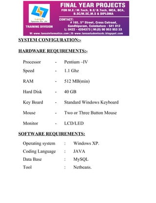 SYSTEM CONFIGURATION:- 
HARDWARE REQUIREMENTS:- 
Processor - Pentium –IV 
Speed - 1.1 Ghz 
RAM - 512 MB(min) 
Hard Disk - 40 GB 
Key Board - Standard Windows Keyboard 
Mouse - Two or Three Button Mouse 
Monitor - LCD/LED 
SOFTWARE REQUIREMENTS: 
Operating system : Windows XP. 
Coding Language : JAVA 
Data Base : MySQL 
Tool : Netbeans. 
 