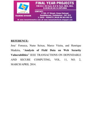 REFERENCE: 
Jose´ Fonseca, Nuno Seixas, Marco Vieira, and Henrique 
Madeira, “Analysis of Field Data on Web Security 
Vulnerabilities” IEEE TRANSACTIONS ON DEPENDABLE 
AND SECURE COMPUTING, VOL. 11, NO. 2, 
MARCH/APRIL 2014. 
 
