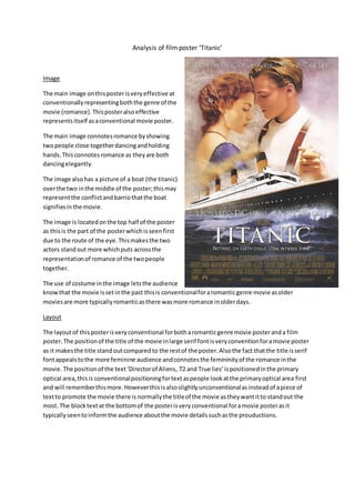 Analysis of film poster ‘Titanic’
Image
The main image onthisposterisveryeffective at
conventionallyrepresentingboththe genre of the
movie (romance).Thisposteralsoeffective
representsitself asaconventional movie poster.
The main image connotesromance byshowing
twopeople close togetherdancingandholding
hands.Thisconnotesromance as theyare both
dancingelegantly.
The image alsohas a picture of a boat (the titanic)
overthe two inthe middle of the poster;thismay
representthe conflictandbarriothatthe boat
signifiesinthe movie.
The image is locatedonthe top half of the poster
as thisis the part of the posterwhichisseenfirst
due to the route of the eye.Thismakesthe two
actors standout more whichputs acrossthe
representationof romance of the twopeople
together.
The use of costume inthe image letsthe audience
knowthat the movie issetinthe past thisis conventionalforaromanticgenre movie asolder
moviesare more typicallyromanticasthere wasmore romance inolderdays.
Layout
The layoutof this posterisveryconventional forbotharomanticgenre movie posteranda film
poster.The positionof the title of the movie inlarge serif fontisveryconventionforamovie poster
as it makesthe title stand outcomparedto the restof the poster.Alsothe fact thatthe title isserif
fontappealstothe more feminine audience andconnotesthe femininityof the romance inthe
movie. The positionof the text‘Directorof Aliens, T2 and True lies’ispositionedinthe primary
optical area,thisis conventionalpositioningfortextaspeople lookatthe primaryoptical area first
and will rememberthismore.Howeverthisisalsoslightlyunconventionalasinsteadof apiece of
textto promote the movie there is normallythe titleof the movie astheywantitto standout the
most. The blocktextat the bottomof the posterisveryconventional foramovie posterasit
typicallyseentoinformthe audience aboutthe movie detailssuchasthe prouductions.
 