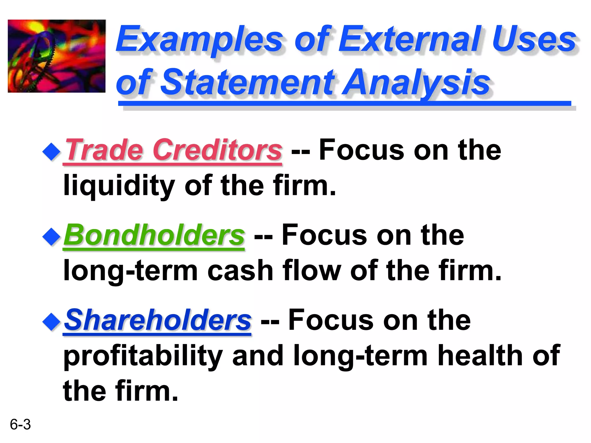 6-3 
Examples of External Uses 
of Statement Analysis 
Trade Creditors -- Focus on the 
liquidity of the firm. 
Bondholders -- Focus on the 
long-term cash flow of the firm. 
Shareholders -- Focus on the 
profitability and long-term health of 
the firm. 
 