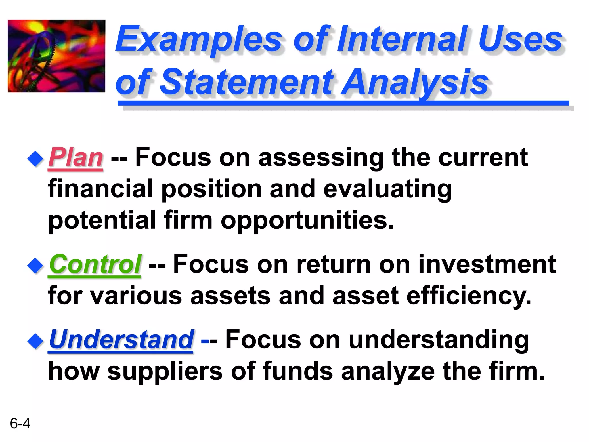 6-4 
Examples of Internal Uses 
of Statement Analysis 
Plan -- Focus on assessing the current 
financial position and evaluating 
potential firm opportunities. 
Control -- Focus on return on investment 
for various assets and asset efficiency. 
Understand -- Focus on understanding 
how suppliers of funds analyze the firm. 
 