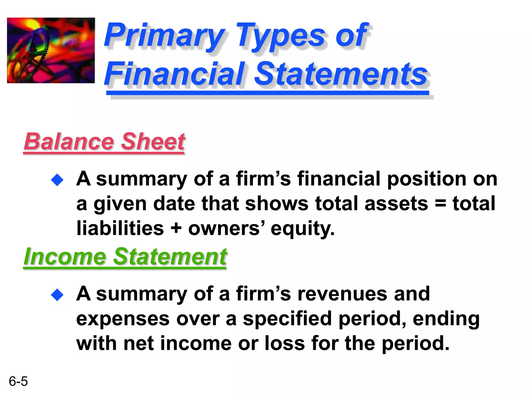 Balance Sheet 
6-5 
Primary Types of 
Financial Statements 
 A summary of a firm’s financial position on 
a given date that shows total assets = total 
liabilities + owners’ equity. 
Income Statement 
 A summary of a firm’s revenues and 
expenses over a specified period, ending 
with net income or loss for the period. 
 