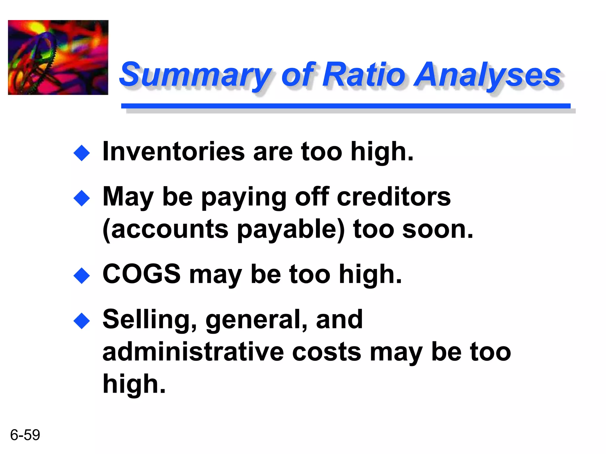6-59 
Summary of Ratio Analyses 
 Inventories are too high. 
 May be paying off creditors 
(accounts payable) too soon. 
 COGS may be too high. 
 Selling, general, and 
administrative costs may be too 
high. 
 