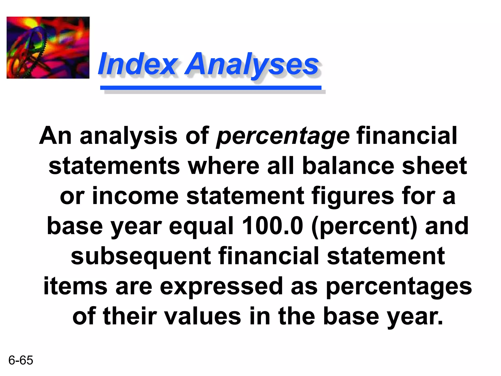 6-65 
Index Analyses 
An analysis of percentage financial 
statements where all balance sheet 
or income statement figures for a 
base year equal 100.0 (percent) and 
subsequent financial statement 
items are expressed as percentages 
of their values in the base year. 
 