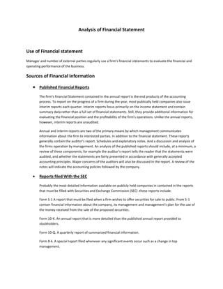 Analysis of Financial Statement
Use of Financial statement
Manager and number of external parties regularly use a firm’s financial statements to evaluate the financial and
operating performance of the business.
Sources of Financial Information
 Published Financial Reports
The firm’s financial Statement contained in the annual report is the end products of the accounting
process. To report on the progress of a firm during the year, most publically held companies also issue
interim reports each quarter. Interim reports focus primarily on the income statement and contain
summary data rather than a full set of financial statements. Still, they provide additional information for
evaluating the financial position and the profitability of the firm’s operations. Unlike the annual reports,
however, interim reports are unaudited.
Annual and interim reports are two of the primary means by which management communicates
information about the firm to interested parties. In addition to the financial statement. These reports
generally contain the auditor’s report. Schedules and explanatory notes. And a discussion and analysis of
the firms operation by management. An analysis of the published reports should include, at a minimum, a
review of these components, for example the auditor’s report tells the reader that the statements were
audited, and whether the statements are fairly presented in accordance with generally accepted
accounting principles .Major concerns of the auditors will also be discussed in the report. A review of the
notes will indicate the accounting policies followed by the company.
 Reports filed With the SEC
Probably the most detailed information available on publicly held companies in contained in the reports
that must be filled with Securities and Exchange Commission (SEC) .these reports include.
Form S-1 A report that must be filed when a firm wishes to offer securities for sale to public. From S-1
contain financial information about the company, its management and management’s plan for the use of
the money received from the sale of the proposed securities.
Form 10-K. An annual report that is more detailed than the published annual report provided to
stockholders.
Form 10-Q. A quarterly report of summarized financial information.
Form 8-k. A special report filed whenever any significant events occur such as a change in top
management.
 