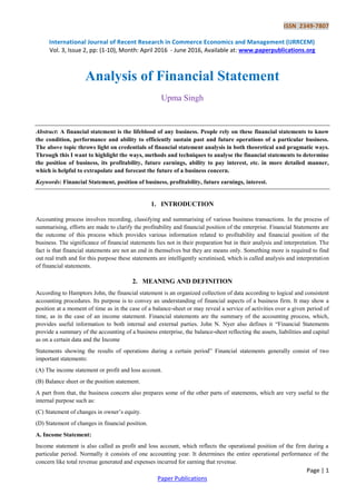 ISSN 2349-7807
International Journal of Recent Research in Commerce Economics and Management (IJRRCEM)
Vol. 3, Issue 2, pp: (1-10), Month: April 2016 - June 2016, Available at: www.paperpublications.org
Page | 1
Paper Publications
Analysis of Financial Statement
Upma Singh
Abstract: A financial statement is the lifeblood of any business. People rely on these financial statements to know
the condition, performance and ability to efficiently sustain past and future operations of a particular business.
The above topic throws light on credentials of financial statement analysis in both theoretical and pragmatic ways.
Through this I want to highlight the ways, methods and techniques to analyse the financial statements to determine
the position of business, its profitability, future earnings, ability to pay interest, etc. in more detailed manner,
which is helpful to extrapolate and forecast the future of a business concern.
Keywords: Financial Statement, position of business, profitability, future earnings, interest.
1. INTRODUCTION
Accounting process involves recording, classifying and summarising of various business transactions. In the process of
summarising, efforts are made to clarify the profitability and financial position of the enterprise. Financial Statements are
the outcome of this process which provides various information related to profitability and financial position of the
business. The significance of financial statements lies not in their preparation but in their analysis and interpretation. The
fact is that financial statements are not an end in themselves but they are means only. Something more is required to find
out real truth and for this purpose these statements are intelligently scrutinised, which is called analysis and interpretation
of financial statements.
2. MEANING AND DEFINITION
According to Hamptors John, the financial statement is an organized collection of data according to logical and consistent
accounting procedures. Its purpose is to convey an understanding of financial aspects of a business firm. It may show a
position at a moment of time as in the case of a balance-sheet or may reveal a service of activities over a given period of
time, as in the case of an income statement. Financial statements are the summary of the accounting process, which,
provides useful information to both internal and external parties. John N. Nyer also defines it “Financial Statements
provide a summary of the accounting of a business enterprise, the balance-sheet reflecting the assets, liabilities and capital
as on a certain data and the Income
Statements showing the results of operations during a certain period” Financial statements generally consist of two
important statements:
(A) The income statement or profit and loss account.
(B) Balance sheet or the position statement.
A part from that, the business concern also prepares some of the other parts of statements, which are very useful to the
internal purpose such as:
(C) Statement of changes in owner‟s equity.
(D) Statement of changes in financial position.
A. Income Statement:
Income statement is also called as profit and loss account, which reflects the operational position of the firm during a
particular period. Normally it consists of one accounting year. It determines the entire operational performance of the
concern like total revenue generated and expenses incurred for earning that revenue.
 