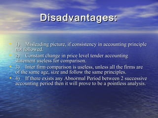 Disadvantages:
• 1) Misleading picture, if consistency in accounting principle
•
•
•

not followed.
2) Constant change in price level tender accounting
statement useless for comparison.
3) Inter firm comparison is useless, unless all the firms are
of the same age, size and follow the same principles.
4) If there exists any Abnormal Period between 2 successive
accounting period then it will prove to be a pointless analysis.

 