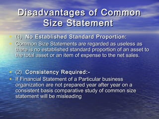 Disadvantages of Common
Size Statement
•
•

(1) No Established Standard Proportion:
Common Size Statements are regarded as useless as
there is no established standard proportion of an asset to
the total asset or an item of expense to the net sales.

•
•

(2) Consistency Required:If Financial Statement of a Particular business
organization are not prepared year after year on a
consistent basis comparative study of common size
statement will be misleading

 