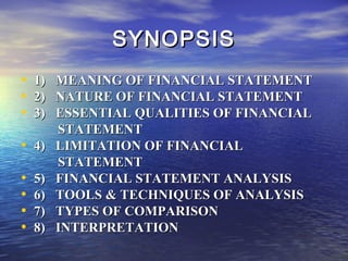 SYNOPSIS
•
•
•

1)
2)
3)

• 4)
•
•
•
•

5)
6)
7)
8)

MEANING OF FINANCIAL STATEMENT
NATURE OF FINANCIAL STATEMENT
ESSENTIAL QUALITIES OF FINANCIAL
STATEMENT
LIMITATION OF FINANCIAL
STATEMENT
FINANCIAL STATEMENT ANALYSIS
TOOLS & TECHNIQUES OF ANALYSIS
TYPES OF COMPARISON
INTERPRETATION

 