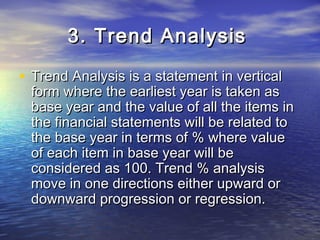 3. Trend Analysis
• Trend Analysis is a statement in vertical

form where the earliest year is taken as
base year and the value of all the items in
the financial statements will be related to
the base year in terms of % where value
of each item in base year will be
considered as 100. Trend % analysis
move in one directions either upward or
downward progression or regression.

 