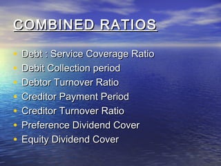 COMBINED RATIOS
•
•
•
•
•
•
•

Debt : Service Coverage Ratio
Debit Collection period
Debtor Turnover Ratio
Creditor Payment Period
Creditor Turnover Ratio
Preference Dividend Cover
Equity Dividend Cover

 