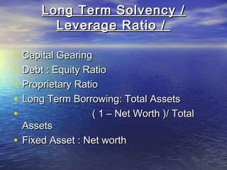Long Term Solvency /
Leverage Ratio /
•
•
•
•
•

Capital Gearing
Debt : Equity Ratio
Proprietary Ratio
Long Term Borrowing: Total Assets
( 1 – Net Worth )/ Total
Assets
• Fixed Asset : Net worth

 