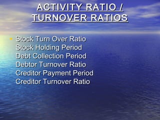 ACTIVITY RATIO /
TURNOVER RATIOS
• Stock Turn Over Ratio

Stock Holding Period
Debt Collection Period
Debtor Turnover Ratio
Creditor Payment Period
Creditor Turnover Ratio

 