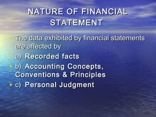 NATURE OF FINANCIAL
STATEMENT

• The data exhibited by financial statements
are affected by
• a) Recorded facts
• b) Accounting Concepts,
Conventions & Principles
• c) Personal Judgment

 