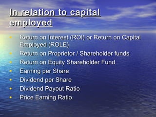 In relation to capital
employed
•
•
•
•
•
•
•

Return on Interest (ROI) or Return on Capital
Employed (ROLE)
Return on Proprietor / Shareholder funds
Return on Equity Shareholder Fund
Earning per Share
Dividend per Share
Dividend Payout Ratio
Price Earning Ratio

 