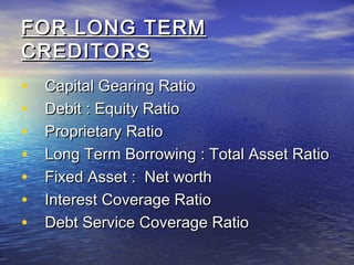 FOR LONG TERM
CREDITORS
•
•
•
•
•
•
•

Capital Gearing Ratio
Debit : Equity Ratio
Proprietary Ratio
Long Term Borrowing : Total Asset Ratio
Fixed Asset : Net worth
Interest Coverage Ratio
Debt Service Coverage Ratio

 