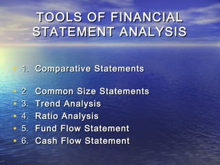 TOOLS OF FINANCIAL
STATEMENT ANALYSIS
• 1. Comparative Statements
•
•
•
•
•

2.
3.
4.
5.
6.

Common Size Statements
Trend Analysis
Ratio Analysis
Fund Flow Statement
Cash Flow Statement

 