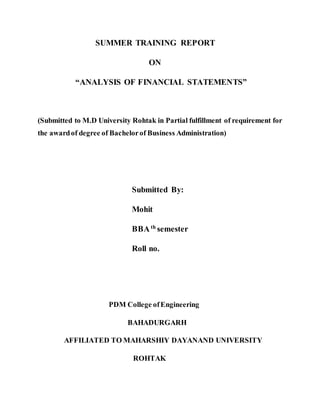 SUMMER TRAINING REPORT
ON
“ANALYSIS OF FINANCIAL STATEMENTS”
(Submitted to M.D University Rohtak in Partial fulfillment of requirement for
the awardof degree of Bachelorof Business Administration)
Submitted By:
Mohit
BBAth
semester
Roll no.
PDM College ofEngineering
BAHADURGARH
AFFILIATED TO MAHARSHIY DAYANAND UNIVERSITY
ROHTAK
 