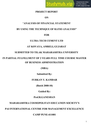 1
A
PROJECT REPORT
ON
―ANALYSIS OF FINANCIAL STATEMENT
BY USING THE TECHNIQUE OF RATIO ANALYSIS”
FOR
ULTRA TECH CEMENT LTD
AT KOVAYA, AMRELI, GUJARAT
SUBMITTED TO TILAK MAHARASHTRA UNIVERSITY
IN PARTIAL FULFILLMENT OF 2 YEARS FULL TIME COURSE MASTER
OF BUSINESS ADMINISTRATION
(MBA)
Submitted By:
FURKAN Y. KAMDAR
(Batch 2008-10)
Guided By:
Prof.R.GANESHAN
MAHARASHTRA COSMOPOLITAN EDUCATION SOCIETY’S
PAI INTERNATIONAL CENTRE FOR MANAGEMENT EXCELLENCE
CAMP PUNE-411001
 