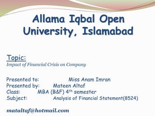 Topic:
Impact of Financial Crisis on Company
Presented to: Miss Anam Imran
Presented by: Mateen Altaf
Class: MBA (B&F) 4th semester
Subject: Analysis of Financial Statement(8524)
mataltaf@hotmail.com
Allama Iqbal Open
University, Islamabad
 