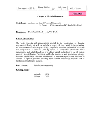 Rev 0, date: 26-08-03 Course Outline
SUIT
Credit Hours:
3
Page 1 of 2 pages
Analysis of Financial Statement
Text Book :- Analysis and Use of Financial Statements
by Gerald L. White, Ashwinpaul C. Sondh, Dov Fried
Reference:- Basic Credit Handbook by City Bank
Course Description:-
The basic concepts and conversations applied to the construction of financial
statements is briefly viewed, particularly in respect of form, which is the prescribed
form of the Balance Sheet as provided by Companies Ordinance. Emphasis is placed on
the interpretation of financial data by means of comparative statements, trend
percentages, and detailed analysis of working capital and extensive use of various
generally accepted ratios. The course enables the students to read, analyze and interpret
financial statements of Industrial and commercial business organizations. Attention is
directed to special problems resulting from current accounting practices and to
limitations of statements analysis.
Pre-requisite:- Introductory Accounting
Grading Policy:-
Internal : 30%
External : 70%
Fall 2005
 