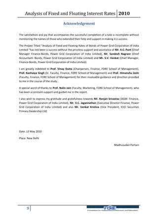 Analysis of Fixed and Floating Interest Rates 2010

                                    Acknowledgement

The satisfaction and joy that accompanies the successful completion of a task is incomplete without
mentioning the names of those who extended their help and support in making it a success.

The Project Titled “Analysis of Fixed and Floating Rates of Bonds of Power Grid Corporation of India
Limited “has not been a success without the priceless support and assistance of Mr. K.C. Pant (Chief
Manager Finance-Bonds, Power Grid Corporation of India Limited), Mr. Sandesh Nagrare (Chief
Accountant- Bonds, Power Grid Corporation of India Limited) and Mr. S.V. Venkat (Chief Manager,
Finance-Bonds, Power Grid Corporation of India Limited).

I am greatly indebted to Prof. Vinay Dutta (Chairperson, Finance, FORE School of Management),
Prof. Kanhaiya Singh (Sr. Faculty, Finance, FORE School of Management) and Prof. Himanshu Joshi
(Faculty, Finance, FORE School of Management) for their invaluable guidance and direction provided
to me in the course of the study.

A special word of thanks to Prof. Nalin Jain (Faculty, Marketing, FORE School of Management), who
has been a constant support and guided me in the report.

I also wish to express my gratitude and gratefulness towards Mr. Ranjan Srivastav (AGM- Finance,
Power Grid Corporation of India Limited), Mr. V.C. Jagannathan (Executive Director-Finance, Power
Grid Corporation of India Limited) and also Mr. Venkat Krishna (Vice President, ICICI Securities
Primary Dealership Ltd)




Date: 12 May 2010

Place: New Delhi

                                                                               Madhusudan Partani




      9
 