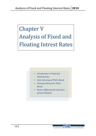 Analysis of Fixed and Floating Interest Rates 2010




     Chapter V
     Analysis of Fixed and
     Floating Intrest Rates



               Introduction to Fixed and
                Floating Rate
               Debt Servicing of PGCIL Bonds
               Floating Interest for PGCIL
                Bonds
               Factors Effecting the Selection
                of Each Method




99
 
