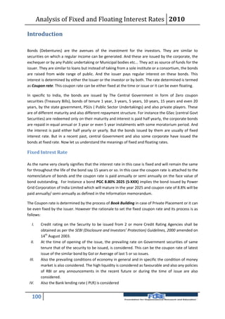 Analysis of Fixed and Floating Interest Rates 2010

Introduction

Bonds (Debentures) are the avenues of the investment for the investors. They are similar to
securities on which a regular income can be generated. And these are issued by the corporate, the
exchequer or by any Public undertaking or Municipal bodies etc... They act as source of funds for the
issuer. They are similar to loans but instead of taking from a sole institute or a consortium, the bonds
are raised from wide range of public. And the issuer pays regular interest on these bonds. This
interest is determined by either the Issuer or the investor or by both. The rate determined is termed
as Coupon rate. This coupon rate can be either fixed at the time or issue or it can be even floating.

In specific to India, the bonds are issued by The Central Government in form of Zero coupon
securities (Treasury Bills), bonds of tenure 1 year, 3 years, 5 years, 10 years, 15 years and even 20
years, by the state government, PSUs ( Public Sector Undertakings) and also private players. These
are of different maturity and also different repayment structure. For instance the GSec (central Govt
Securities) are redeemed only on their maturity and interest is paid half yearly, the corporate bonds
are repaid in equal annual or 3 year or even 5 year instalments with some moratorium period. And
the interest is paid either half yearly or yearly. But the bonds issued by them are usually of fixed
interest rate. But in a recent past, central Government and also some corporate have issued the
bonds at fixed rate. Now let us understand the meanings of fixed and floating rates.

Fixed Intrest Rate

As the name very clearly signifies that the interest rate in this case is fixed and will remain the same
for throughout the life of the bond say 15 years or so. In this case the coupon rate is attached to the
nomenclature of bonds and the coupon rate is paid annually or semi annually on the face value of
bond outstanding. For Instance a bond PGC 8.80% 2025 (S-XXX) implies the bond issued by Power
Grid Corporation of India Limited which will mature in the year 2025 and coupon rate of 8.8% will be
paid annually/ semi-annually as defined in the Information memorandum.

The Coupon rate is determined by the process of Book Building in case of Private Placement or it can
be even fixed by the issuer. However the rationale to set the fixed coupon rate and its process is as
follows:

  I.     Credit rating on the Security to be issued from 2 or more Credit Rating Agencies shall be
         obtained as per the SEBI (Disclosure and Investors’ Protection) Guidelines, 2000 amended on
         14th August 2003.
  II.    At the time of opening of the issue, the prevailing rate on Government securities of same
         tenure that of the security to be issued, is considered. This can be the coupon rate of latest
         issue of the similar bond by GoI or Average of last 5 or so issues.
 III.    Also the prevailing conditions of economy in general and in specific the condition of money
         market is also considered. The high liquidity is considered as favourable and also any policies
         of RBI or any announcements in the recent future or during the time of issue are also
         considered.
 IV.     Also the Bank lending rate ( PLR) is considered


   100
 