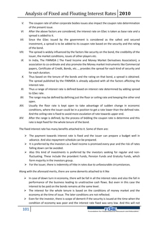 Analysis of Fixed and Floating Interest Rates 2010
  V.       The coupon rate of other corporate bodies issues also impact the coupon rate determination
           of the present issue.
 VI.       After the above factors are considered, the interest rate on GSec is taken as base rate and a
           spread is added to it.
VII.       Since the GSec issued by the government is considered as the safest and secured
           investment, a spread is to be added to its coupon rate based on the security and the rating
           of the bond.
VIII.      The spread is widely influenced by the factors like security on the bond, the credibility of the
           issuer, the market conditions, issues of other players etc.
 IX.       In India, The FIMMDA ( The Fixed Income and Money Market Derivatives Association), a
           association to co-ordinate and also promote the Money market Instruments like Commercial
           papers, Certificate of Credit, Bonds, etc..., provides the spread for each kind of security and
           for each duration.
  X.       Thus based on the tenure of the bonds and the rating on that bond, a spread is obtained.
           The spread published by the FIMMDA is already adjusted with all the factors affecting the
           interest rate.
 XI.       Thus a range of interest rate is defined based on interest rate determined by adding spread
           to GSec rate.
XII.       The range may be defined by defining just the floor or ceiling rate and keeping the other end
           open.
XIII.      Usually the floor rate is kept open to take advantage of sudden change in economic
           conditions, where the issuer could be in a position to get a rate lower than the defined rate.
           And the ceiling rate is fixed to avoid more escalation of rate towards upper end.
XIV.       After the range is defined, by the process of bidding the coupon rate is determine and this
           rate is kept fixed for the whole tenure of the bond.

The fixed interest rate has many benefits attached to it. Some of them are:

         The payment towards interest rate is fixed and the issuer can prepare a budget well in
          advance. And also repayment schedule can be prepared.
         It is preferred by the investors as a fixed income is promised every year and the risk of rates
          falling down can be avoided.
         Also this kind of investments is preferred by the investors seeking for regular and non-
          fluctuating. These include the provident Funds, Pension Funds and Gratuity Funds, which
          form majority in the investors group.
         For the issuer, there is indemnity of hike in rates due to unfavourable circumstances.

Along with the aforesaid merits, there are some demerits attached to it like

     In case of down turn in economy, there will be fall in all the interest rates and also the fall in
      performance of the business leading to unattractive cash flows. But even in this case the
      interest to be paid on the bonds remains at the same level.
     The interest for the whole tenure is based on the conditions of money market and the
      economy at the time of issue. The later conditions are not reflected.
     Even for the investor, there is scope of demerit if the security is issued at the time when the
      condition of economy was poor and the interest rate fixed was very low. And this will not

   101
 