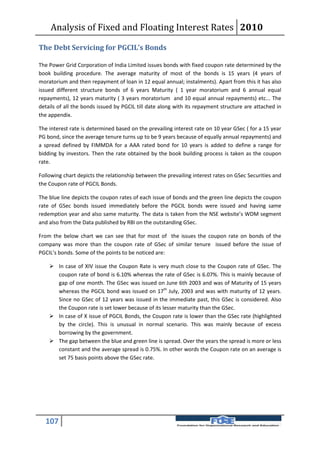 Analysis of Fixed and Floating Interest Rates 2010

The Debt Servicing for PGCIL’s Bonds

The Power Grid Corporation of India Limited issues bonds with fixed coupon rate determined by the
book building procedure. The average maturity of most of the bonds is 15 years (4 years of
moratorium and then repayment of loan in 12 equal annual; instalments). Apart from this it has also
issued different structure bonds of 6 years Maturity ( 1 year moratorium and 6 annual equal
repayments), 12 years maturity ( 3 years moratorium and 10 equal annual repayments) etc... The
details of all the bonds issued by PGCIL till date along with its repayment structure are attached in
the appendix.

The interest rate is determined based on the prevailing interest rate on 10 year GSec ( for a 15 year
PG bond, since the average tenure turns up to be 9 years because of equally annual repayments) and
a spread defined by FIMMDA for a AAA rated bond for 10 years is added to define a range for
bidding by investors. Then the rate obtained by the book building process is taken as the coupon
rate.

Following chart depicts the relationship between the prevailing interest rates on GSec Securities and
the Coupon rate of PGCIL Bonds.

The blue line depicts the coupon rates of each issue of bonds and the green line depicts the coupon
rate of GSec bonds issued immediately before the PGCIL bonds were issued and having same
redemption year and also same maturity. The data is taken from the NSE website’s WDM segment
and also from the Data published by RBI on the outstanding GSec.

From the below chart we can see that for most of the issues the coupon rate on bonds of the
company was more than the coupon rate of GSec of similar tenure issued before the issue of
PGCIL’s bonds. Some of the points to be noticed are:

     In case of XIV issue the Coupon Rate is very much close to the Coupon rate of GSec. The
      coupon rate of bond is 6.10% whereas the rate of GSec is 6.07%. This is mainly because of
      gap of one month. The GSec was issued on June 6th 2003 and was of Maturity of 15 years
      whereas the PGCIL bond was issued on 17th July, 2003 and was with maturity of 12 years.
      Since no GSec of 12 years was issued in the immediate past, this GSec is considered. Also
      the Coupon rate is set lower because of its lesser maturity than the GSec.
     In case of X issue of PGCIL Bonds, the Coupon rate is lower than the GSec rate (highlighted
      by the circle). This is unusual in normal scenario. This was mainly because of excess
      borrowing by the government.
     The gap between the blue and green line is spread. Over the years the spread is more or less
      constant and the average spread is 0.75%. In other words the Coupon rate on an average is
      set 75 basis points above the GSec rate.




  107
 