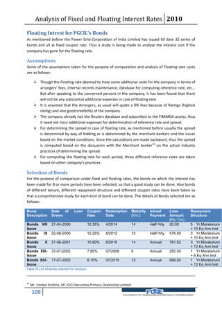 Analysis of Fixed and Floating Interest Rates 2010

Floating Intrest for PGCIL’s Bonds
As mentioned before the Power Grid Corporation of India Limited has issued till date 32 series of
bonds and all at fixed coupon rate. Thus a study is being made to analyse the interest cost if the
company has gone for the floating rate.

Assumptions
Some of the assumptions taken for the purpose of computation and analysis of Floating rate costs
are as follows:

        Though the Floating rate deemed to have some additional costs for the company in terms of
         arrangers’ fees, internal records maintenance, database for computing reference rate, etc...
         But after speaking to the concerned persons in the company, it has been found that there
         will not be any substantial additional expenses in case of floating rate.
        It is assumed that the Arrangers, as usual will quote a 0% fees because of Ratings (highest
         rating) and also good credibility of the company.
        The company already has the Reuters database and subscribed to the FIMMDA access, thus
         it need not incur additional expenses for determination of reference rate and spread.
        For determining the spread in case of floating rate, as mentioned before usually the spread
         is determined by way of bidding or is determined by the merchant bankers and the issuer
         based on the market conditions. Since the calculations are made backward, thus the spread
         is computed based on the discussion with the Merchant banker16 on the actual industry
         practices of determining the spread.
        For computing the floating rate for each period, three different reference rates are taken
         based on other company’s practices.

Selection of Bonds
For the purpose of comparison under fixed and floating rates, the bonds on which the interest has
been made for 8 or more periods have been selected, so that a good study can be done. Also bonds
of different tenure, different repayment structure and different coupon rates have been taken so
that a comprehensive study for each kind of bond can be done. The details of Bonds selected are as
follows:

Bond               Date of        Loan         Coupon   Redemption         Maturity   Intrest     Loan        Repayment
Description        Drawn                       Rate     Date               (Yrs.)     Payment     Amount      Structure
                                                                                                  (Rs. Crs)
Bonds VIII         27-04-2000                  10.35%   4/2014             14         Half-Yrly   20.00       5 Yr.Moratorium
Issue                                                                                                         + 10 Eq Ann.Inst
Bonds IX           22-08-2000                  12.25%   8/2012             12         Half-Yrly   576.50      3 Yr.Moratorium
Issue                                                                                                         + 10 Eq Ann.Inst
Bonds    X         21-06-2001                  10.90%   6/2015             14         Annual      761.52      3 Yr.Moratorium
Issue                                                                                                         + 12 Eq Ann.Inst
Bonds XIII-        31-07-2002                  7.85%    07/2008            6          Annual      250.50      1 Yr.Moratorium
Issue                                                                                                         + 6 Eq Ann.Inst
Bonds XIV-         17-07-2003                  6.10%    07/2015            12         Annual      699.00      1 Yr.Moratorium
Issue                                                                                                         + 12 Eq Ann.Inst
Table 25 List of Bonds selected for Analysis



16
     Mr. Venkat Krishna, VP, ICICI Securities Primary Dealership Limited

     109
 