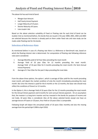 Analysis of Fixed and Floating Interest Rates 2010
The above list has each kind of bond:

        Meagre loan Amount
        Half Yearly Intrest Payment
        Longer Maturity of 14 years
        Shorter Maturity of 6 years
        Low coupon rate

Based on the above selection suitability of Fixed or Floating rate for each kind of bond can be
studied. And as mentioned before, the bonds that are issued in the year 2000, 2001, 2002 and 2003
are selected because the interest is already paid on them under fixed rate and now study can be
made under floating rate for the bonds.

Selection of Reference Rate

As mentioned before in case of a floating rate there is a Reference or Benchmark rate, based on
which the floating interest rate is determined. For computation of floating rate following reference
rates were considered.

   I.    Average Monthly yield of 10 Year GSec preceding the reset month
  II.    Average Yield of 10 year GSec for 12 months preceding the reset month.
         Average Yield of 10 year GSec for 6 months preceding the reset month ( for Semi Annual
         Intrest Payment)
 III.    Average of 1 Year GSec for the past 3 days preceding the reset date.



From the above three options, the option I, which is average of GSec yield for the month preceding
reset month, will depict the market condition of only the month immediately preceding the reset
month. But since the interest is paid for the 6 months or the 12 months, the base rate should truly
reflect the conditions of those 6 or 12 months.

In the Option II, this is Average Yield of 10 years GSec for the 12 months preceding the reset month
for the Annual Intrest payment and 6 months for semi-annual interest payment. On an assumption
that, the investor is a long term investor and has invested in the bonds for purpose of income and
not trade, 10 years GSec is considered. Also all the above selected bonds except one have an
average tenure of 9 years or 10 years, thus Yield on 10 years GSec is comparable.

Following Graph will depict the annualised yields of 10 years GSec monthly and also the moving
average from the period April 1998 to April 2010.




   110
 