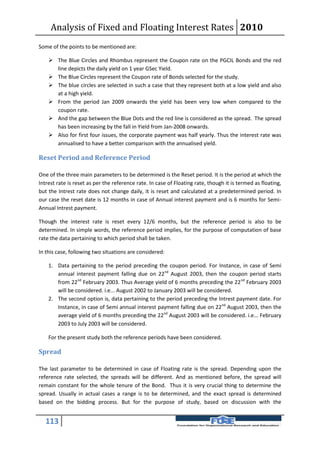 Analysis of Fixed and Floating Interest Rates 2010
Some of the points to be mentioned are:

     The Blue Circles and Rhombus represent the Coupon rate on the PGCIL Bonds and the red
      line depicts the daily yield on 1 year GSec Yield.
     The Blue Circles represent the Coupon rate of Bonds selected for the study.
     The blue circles are selected in such a case that they represent both at a low yield and also
      at a high yield.
     From the period Jan 2009 onwards the yield has been very low when compared to the
      coupon rate.
     And the gap between the Blue Dots and the red line is considered as the spread. The spread
      has been increasing by the fall in Yield from Jan-2008 onwards.
     Also for first four issues, the corporate payment was half yearly. Thus the interest rate was
      annualised to have a better comparison with the annualised yield.

Reset Period and Reference Period

One of the three main parameters to be determined is the Reset period. It is the period at which the
Intrest rate is reset as per the reference rate. In case of Floating rate, though it is termed as floating,
but the Intrest rate does not change daily, it is reset and calculated at a predetermined period. In
our case the reset date is 12 months in case of Annual interest payment and is 6 months for Semi-
Annual Intrest payment.

Though the interest rate is reset every 12/6 months, but the reference period is also to be
determined. In simple words, the reference period implies, for the purpose of computation of base
rate the data pertaining to which period shall be taken.

In this case, following two situations are considered:

    1. Data pertaining to the period preceding the coupon period. For Instance, in case of Semi
       annual interest payment falling due on 22nd August 2003, then the coupon period starts
       from 22nd February 2003. Thus Average yield of 6 months preceding the 22nd February 2003
       will be considered. i.e... August 2002 to January 2003 will be considered.
    2. The second option is, data pertaining to the period preceding the Intrest payment date. For
       Instance, in case of Semi annual interest payment falling due on 22nd August 2003, then the
       average yield of 6 months preceding the 22nd August 2003 will be considered. i.e... February
       2003 to July 2003 will be considered.

    For the present study both the reference periods have been considered.

Spread

The last parameter to be determined in case of Floating rate is the spread. Depending upon the
reference rate selected, the spreads will be different. And as mentioned before, the spread will
remain constant for the whole tenure of the Bond. Thus it is very crucial thing to determine the
spread. Usually in actual cases a range is to be determined, and the exact spread is determined
based on the bidding process. But for the purpose of study, based on discussion with the


   113
 