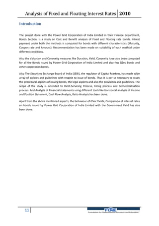 Analysis of Fixed and Floating Interest Rates 2010

Introduction

The project done with the Power Grid Corporation of India Limited in their Finance department,
Bonds Section, is a study on Cost and Benefit analysis of Fixed and Floating rate bonds. Intrest
payment under both the methods is computed for bonds with different characteristics (Maturity,
Coupon rate and Amount). Recommendation has been made on suitability of each method under
different conditions.

Also the Valuation and Convexity measures like Duration, Yield, Convexity have also been computed
for all the Bonds issued by Power Grid Corporation of India Limited and also few GSec Bonds and
other corporation bonds.

Also The Securities Exchange Board of India (SEBI), the regulator of Capital Markets, has made wide
array of policies and guidelines with respect to issue of bonds. Thus it is per se necessary to study
the procedural aspects of issuing bonds, the legal aspects and also the provisions and guidelines. The
scope of the study is extended to Debt-Servicing Process, listing process and dematerialisation
process. And Analysis of Financial statements using different tools like Horizontal analysis of Income
and Position Statement, Cash Flow Analysis, Ratio Analysis has been done.

Apart from the above mentioned aspects, the behaviour of GSec Yields, Comparison of interest rates
on bonds issued by Power Grid Corporation of India Limited with the Government Yield has also
been done.




    11
 