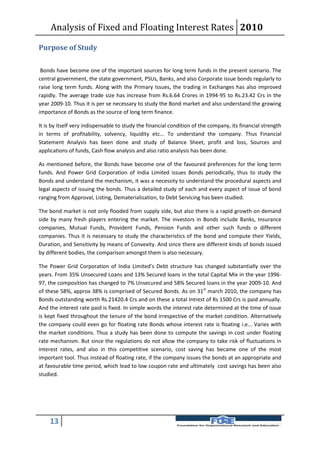 Analysis of Fixed and Floating Interest Rates 2010

Purpose of Study

 Bonds have become one of the important sources for long term funds in the present scenario. The
central government, the state government, PSUs, Banks, and also Corporate issue bonds regularly to
raise long term funds. Along with the Primary Issues, the trading in Exchanges has also improved
rapidly. The average trade size has increase from Rs.6.64 Crores in 1994-95 to Rs.23.42 Crs in the
year 2009-10. Thus it is per se necessary to study the Bond market and also understand the growing
importance of Bonds as the source of long term finance.

It is by itself very indispensable to study the financial condition of the company, its financial strength
in terms of profitability, solvency, liquidity etc... To understand the company. Thus Financial
Statement Analysis has been done and study of Balance Sheet, profit and loss, Sources and
applications of funds, Cash flow analysis and also ratio analysis has been done.

As mentioned before, the Bonds have become one of the favoured preferences for the long term
funds. And Power Grid Corporation of India Limited issues Bonds periodically, thus to study the
Bonds and understand the mechanism, it was a necessity to understand the procedural aspects and
legal aspects of issuing the bonds. Thus a detailed study of each and every aspect of issue of bond
ranging from Approval, Listing, Dematerialisation, to Debt Servicing has been studied.

The bond market is not only flooded from supply side, but also there is a rapid growth on demand
side by many fresh players entering the market. The investors in Bonds include Banks, Insurance
companies, Mutual Funds, Provident Funds, Pension Funds and other such funds o different
companies. Thus it is necessary to study the characteristics of the bond and compute their Yields,
Duration, and Sensitivity by means of Convexity. And since there are different kinds of bonds issued
by different bodies, the comparison amongst them is also necessary.

The Power Grid Corporation of India Limited’s Debt structure has changed substantially over the
years. From 35% Unsecured Loans and 13% Secured loans in the total Capital Mix in the year 1996-
97, the composition has changed to 7% Unsecured and 58% Secured loans in the year 2009-10. And
of these 58%, approx 38% is comprised of Secured Bonds. As on 31st march 2010, the company has
Bonds outstanding worth Rs.21420.4 Crs and on these a total Intrest of Rs 1500 Crs is paid annually.
And the interest rate paid is fixed. In simple words the interest rate determined at the time of issue
is kept fixed throughout the tenure of the bond irrespective of the market condition. Alternatively
the company could even go for floating rate Bonds whose interest rate is floating i.e... Varies with
the market conditions. Thus a study has been done to compute the savings in cost under floating
rate mechanism. But since the regulations do not allow the company to take risk of fluctuations in
interest rates, and also in this competitive scenario, cost saving has became one of the most
important tool. Thus instead of floating rate, if the company issues the bonds at an appropriate and
at favourable time period, which lead to low coupon rate and ultimately cost savings has been also
studied.




    13
 