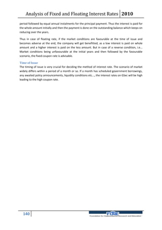 Analysis of Fixed and Floating Interest Rates 2010
period followed by equal annual instalments for the principal payment. Thus the interest is paid for
the whole amount initially and then the payment is done on the outstanding balance which keeps on
reducing over the years.

Thus in case of floating rate, if the market conditions are favourable at the time of issue and
becomes adverse at the end, the company will get benefitted, as a low interest is paid on whole
amount and a higher interest is paid on the less amount. But in case of a reverse condition, i.e...
Market conditions being unfavourable at the initial years and then followed by the favourable
scenario, the fixed coupon rate is advisable.

Time of Issue
The timing of issue is very crucial for deciding the method of interest rate. The scenario of market
widely differs within a period of a month or so. If a month has scheduled government borrowings,
any awaited policy announcements, liquidity conditions etc..., the interest rates on GSec will be high
leading to the high coupon rate.




  140
 