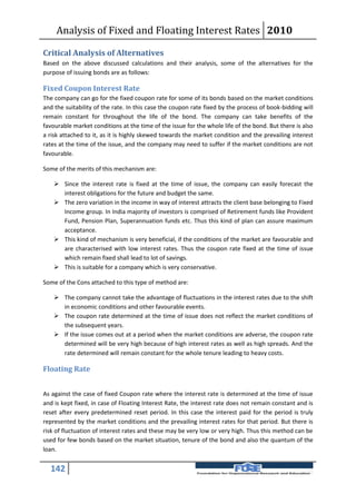 Analysis of Fixed and Floating Interest Rates 2010

Critical Analysis of Alternatives
Based on the above discussed calculations and their analysis, some of the alternatives for the
purpose of issuing bonds are as follows:

Fixed Coupon Interest Rate
The company can go for the fixed coupon rate for some of its bonds based on the market conditions
and the suitability of the rate. In this case the coupon rate fixed by the process of book-bidding will
remain constant for throughout the life of the bond. The company can take benefits of the
favourable market conditions at the time of the issue for the whole life of the bond. But there is also
a risk attached to it, as it is highly skewed towards the market condition and the prevailing interest
rates at the time of the issue, and the company may need to suffer if the market conditions are not
favourable.

Some of the merits of this mechanism are:

     Since the interest rate is fixed at the time of issue, the company can easily forecast the
      interest obligations for the future and budget the same.
     The zero variation in the income in way of interest attracts the client base belonging to Fixed
      Income group. In India majority of investors is comprised of Retirement funds like Provident
      Fund, Pension Plan, Superannuation funds etc. Thus this kind of plan can assure maximum
      acceptance.
     This kind of mechanism is very beneficial, if the conditions of the market are favourable and
      are characterised with low interest rates. Thus the coupon rate fixed at the time of issue
      which remain fixed shall lead to lot of savings.
     This is suitable for a company which is very conservative.

Some of the Cons attached to this type of method are:

     The company cannot take the advantage of fluctuations in the interest rates due to the shift
      in economic conditions and other favourable events.
     The coupon rate determined at the time of issue does not reflect the market conditions of
      the subsequent years.
     If the issue comes out at a period when the market conditions are adverse, the coupon rate
      determined will be very high because of high interest rates as well as high spreads. And the
      rate determined will remain constant for the whole tenure leading to heavy costs.

Floating Rate


As against the case of fixed Coupon rate where the interest rate is determined at the time of issue
and is kept fixed, in case of Floating Interest Rate, the interest rate does not remain constant and is
reset after every predetermined reset period. In this case the interest paid for the period is truly
represented by the market conditions and the prevailing interest rates for that period. But there is
risk of fluctuation of interest rates and these may be very low or very high. Thus this method can be
used for few bonds based on the market situation, tenure of the bond and also the quantum of the
loan.


  142
 