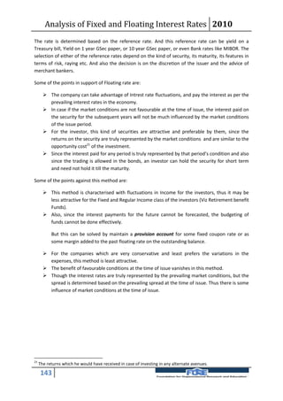 Analysis of Fixed and Floating Interest Rates 2010
The rate is determined based on the reference rate. And this reference rate can be yield on a
Treasury bill, Yield on 1 year GSec paper, or 10 year GSec paper, or even Bank rates like MIBOR. The
selection of either of the reference rates depend on the kind of security, its maturity, its features in
terms of risk, raying etc. And also the decision is on the discretion of the issuer and the advice of
merchant bankers.

Some of the points in support of Floating rate are:

        The company can take advantage of Intrest rate fluctuations, and pay the interest as per the
         prevailing interest rates in the economy.
        In case if the market conditions are not favourable at the time of issue, the interest paid on
         the security for the subsequent years will not be much influenced by the market conditions
         of the issue period.
        For the investor, this kind of securities are attractive and preferable by them, since the
         returns on the security are truly represented by the market conditions and are similar to the
         opportunity cost21 of the investment.
        Since the interest paid for any period is truly represented by that period’s condition and also
         since the trading is allowed in the bonds, an investor can hold the security for short term
         and need not hold it till the maturity.

Some of the points against this method are:

        This method is characterised with fluctuations in Income for the investors, thus it may be
         less attractive for the Fixed and Regular Income class of the investors (Viz Retirement benefit
         Funds).
        Also, since the interest payments for the future cannot be forecasted, the budgeting of
         funds cannot be done effectively.

           But this can be solved by maintain a provision account for some fixed coupon rate or as
           some margin added to the past floating rate on the outstanding balance.

        For the companies which are very conservative and least prefers the variations in the
         expenses, this method is least attractive.
        The benefit of favourable conditions at the time of issue vanishes in this method.
        Though the interest rates are truly represented by the prevailing market conditions, but the
         spread is determined based on the prevailing spread at the time of issue. Thus there is some
         influence of market conditions at the time of issue.




21
     The returns which he would have received in case of investing in any alternate avenues.

     143
 