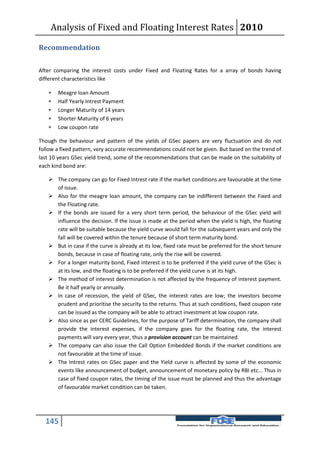 Analysis of Fixed and Floating Interest Rates 2010

Recommendation

After comparing the interest costs under Fixed and Floating Rates for a array of bonds having
different characteristics like

      Meagre loan Amount
      Half Yearly Intrest Payment
      Longer Maturity of 14 years
      Shorter Maturity of 6 years
      Low coupon rate

Though the behaviour and pattern of the yields of GSec papers are very fluctuation and do not
follow a fixed pattern, very accurate recommendations could not be given. But based on the trend of
last 10 years GSec yield trend, some of the recommendations that can be made on the suitability of
each kind bond are:

    The company can go for Fixed Intrest rate if the market conditions are favourable at the time
     of issue.
    Also for the meagre loan amount, the company can be indifferent between the Fixed and
     the Floating rate.
    If the bonds are issued for a very short term period, the behaviour of the GSec yield will
     influence the decision. If the issue is made at the period when the yield is high, the floating
     rate will be suitable because the yield curve would fall for the subsequent years and only the
     fall will be covered within the tenure because of short term maturity bond.
    But in case if the curve is already at its low, fixed rate must be preferred for the short tenure
     bonds, because in case of floating rate, only the rise will be covered.
    For a longer maturity bond, Fixed interest is to be preferred if the yield curve of the GSec is
     at its low, and the floating is to be preferred if the yield curve is at its high.
    The method of interest determination is not affected by the frequency of interest payment.
     Be it half yearly or annually.
    In case of recession, the yield of GSec, the interest rates are low; the investors become
     prudent and prioritise the security to the returns. Thus at such conditions, fixed coupon rate
     can be issued as the company will be able to attract investment at low coupon rate.
    Also since as per CERC Guidelines, for the purpose of Tariff determination, the company shall
     provide the interest expenses, if the company goes for the floating rate, the interest
     payments will vary every year, thus a provision account can be maintained.
    The company can also issue the Call Option Embedded Bonds if the market conditions are
     not favourable at the time of issue.
    The Intrest rates on GSec paper and the Yield curve is affected by some of the economic
     events like announcement of budget, announcement of monetary policy by RBI etc... Thus in
     case of fixed coupon rates, the timing of the issue must be planned and thus the advantage
     of favourable market condition can be taken.




  145
 
