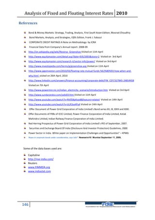 Analysis of Fixed and Floating Interest Rates 2010

References

       Bond & Money Markets: Strategy, Trading, Analysis, First South Asian Edition, Moorad Choudhry
       Bond Markets, Analysis, and Strategies, Fifth Edition, Frank J. Fabozzi
       CORPORATE CREDIT RATINGS A Note on Methodology- by ICRA
       Financial Data from Company’s Annual report- 2008-09
       http://en.wikipedia.org/wiki/Reverse_Greenshoe Visited on 11th April
       http://www.equitymaster.com/detail.asp?date=9/6/2003&story=2 Visited on 3rd April
       http://www.equitymaster.com/research-it/sector-info/power/ Visited on 3rd April
       http://www.investopedia.com/terms/g/greenshoe.asp Visited on 11th April
       http://www.jagoinvestor.com/2010/03/floating-rate-mutual-funds-%E2%80%93-how-when-and-
       why.html visited on 26th April, 2010
       http://www.linkedin.com/answers/finance-accounting/corporate-debt/FIN_CDT/327845-24854458
       Visited on 7th April
       http://www.powermin.nic.in/indian_electricity_scenario/introduction.htm Visited on 3rd April
       http://www.sundarandco.com/sebi03.htm Visited on 11th April
       http://www.youtube.com/watch?v=NV0S8pKvje8&feature=related Visited on 14th April
       http://www.youtube.com/watch?v=tJLR3se4Pa4 Visited on 14th April
       Offer Document of Power Grid Corporation of India Limited’s Bond series XII, IX, XXIX and XXXI.
       Offer Documents of FRBs of ICICI Limited, Power Finance Corporation of India Limited, Kotak
       Mahindra Limited, Indian Railway Finance Corporation of India Limited.
       Red Herring Prospectus of Power Grid Corporation of India Limited’s IPO of September, 2007.
       Securities and Exchange Board Of India (Disclosure And Investor Protection) Guidelines, 2000
       Power Sector in India -White paper on Implementation Challenges and Opportunities” – KPMG
       Repos in corporate bonds under consideration, says Sebi”- Newswire18 / Mumbai September 11, 2009,




  Some of the data bases used are:

     Capitaline
     http://nse-india.com/
     Reuters
     www.FIMMDA.org
     www.indiastat.com




 146
 