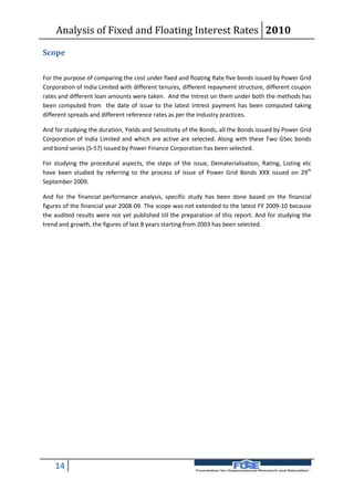 Analysis of Fixed and Floating Interest Rates 2010

Scope

For the purpose of comparing the cost under fixed and floating Rate five bonds issued by Power Grid
Corporation of India Limited with different tenures, different repayment structure, different coupon
rates and different loan amounts were taken. And the Intrest on them under both the methods has
been computed from the date of issue to the latest Intrest payment has been computed taking
different spreads and different reference rates as per the Industry practices.

And for studying the duration, Yields and Sensitivity of the Bonds, all the Bonds issued by Power Grid
Corporation of India Limited and which are active are selected. Along with these Two GSec bonds
and bond series (S-57) issued by Power Finance Corporation has been selected.

For studying the procedural aspects, the steps of the issue, Dematerialisation, Rating, Listing etc
have been studied by referring to the process of issue of Power Grid Bonds XXX issued on 29 th
September 2009.

And for the financial performance analysis, specific study has been done based on the financial
figures of the financial year 2008-09. The scope was not extended to the latest FY 2009-10 because
the audited results were not yet published till the preparation of this report. And for studying the
trend and growth, the figures of last 8 years starting from 2003 has been selected.




    14
 
