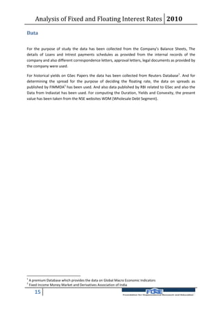 Analysis of Fixed and Floating Interest Rates 2010

Data

For the purpose of study the data has been collected from the Company’s Balance Sheets, The
details of Loans and Intrest payments schedules as provided from the internal records of the
company and also different correspondence letters, approval letters, legal documents as provided by
the company were used.

For historical yields on GSec Papers the data has been collected from Reuters Database1. And for
determining the spread for the purpose of deciding the floating rate, the data on spreads as
published by FIMMDA2 has been used. And also data published by RBI related to GSec and also the
Data from Indiastat has been used. For computing the Duration, Yields and Convexity, the present
value has been taken from the NSE websites WDM (Wholesale Debt Segment).




1
    A premium Database which provides the data on Global Macro Economic Indicators
2
    Fixed Income Money Market and Derivatives Association of India

       15
 