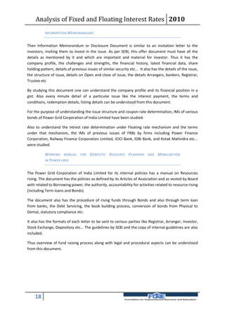 Analysis of Fixed and Floating Interest Rates 2010
           INFORMATION MEMORANDUMS


Then Information Memorandum or Disclosure Document is similar to an invitation letter to the
investors, inviting them to invest in the issue. As per SEBI, this offer document must have all the
details as mentioned by it and which are important and material for investor. Thus it has the
company profile, the challenges and strengths, the financial history, latest financial data, share
holding pattern, details of previous issues of similar security etc... It also has the details of the issue,
the structure of issue, details on Open and close of issue, the details Arrangers, bankers, Registrar,
Trustee etc

By studying this document one can understand the company profile and its financial position in a
gist. Also every minute detail of a particular issue like the interest payment, the terms and
conditions, redemption details, listing details can be understood from this document.

For the purpose of understanding the issue structure and coupon rate determination, IMs of various
bonds of Power Grid Corporation of India Limited have been studied.

Also to understand the Intrest rate determination under Floating rate mechanism and the terms
under that mechanism, the IMs of previous issues of FRBs by firms including Power Finance
Corporation, Railway Finance Corporation Limited, ICICI Bank, IDBI Bank, and Kotak Mahindra etc...
were studied.

           WORKING MANUAL FOR DOMESTIC RESOURCE PLANNING AND MOBILISATION
           IN P OWER GRID


The Power Grid Corporation of India Limited for its internal policies has a manual on Resources
rising. The document has the policies as defined by its Articles of Association and as vested by Board
with related to Borrowing power, the authority, accountability for activities related to resource rising
(including Term loans and Bonds).

The document also has the procedure of rising funds through Bonds and also through term loan
from banks, the Debt Servicing, the book building process, conversion of bonds from Physical to
Demat, statutory compliance etc.

It also has the formats of each letter to be sent to various parties like Registrar, Arranger, Investor,
Stock Exchange, Depository etc... The guidelines by SEBI and the copy of internal guidelines are also
included.

Thus overview of fund raising process along with legal and procedural aspects can be understood
from this document.




    18
 