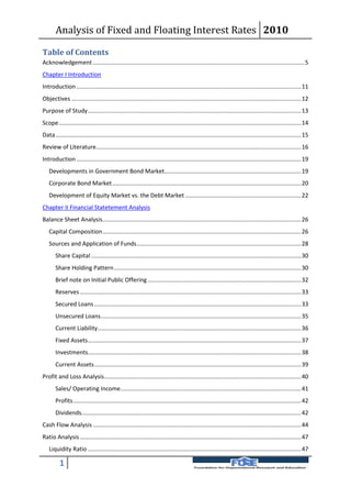 Analysis of Fixed and Floating Interest Rates 2010

Table of Contents
Acknowledgement .................................................................................................................................. 5
Chapter I Introduction
Introduction .......................................................................................................................................... 11
Objectives ............................................................................................................................................. 12
Purpose of Study ................................................................................................................................... 13
Scope ..................................................................................................................................................... 14
Data ....................................................................................................................................................... 15
Review of Literature.............................................................................................................................. 16
Introduction .......................................................................................................................................... 19
   Developments in Government Bond Market.................................................................................... 19
   Corporate Bond Market .................................................................................................................... 20
   Development of Equity Market vs. the Debt Market ....................................................................... 22
Chapter II Financial Statetement Analysis
Balance Sheet Analysis .......................................................................................................................... 26
   Capital Composition .......................................................................................................................... 26
   Sources and Application of Funds ..................................................................................................... 28
       Share Capital ................................................................................................................................. 30
       Share Holding Pattern ................................................................................................................... 30
       Brief note on Initial Public Offering .............................................................................................. 32
       Reserves ........................................................................................................................................ 33
       Secured Loans ............................................................................................................................... 33
       Unsecured Loans ........................................................................................................................... 35
       Current Liability ............................................................................................................................. 36
       Fixed Assets ................................................................................................................................... 37
       Investments................................................................................................................................... 38
       Current Assets ............................................................................................................................... 39
Profit and Loss Analysis......................................................................................................................... 40
       Sales/ Operating Income............................................................................................................... 41
       Profits ............................................................................................................................................ 42
       Dividends....................................................................................................................................... 42
Cash Flow Analysis ................................................................................................................................ 44
Ratio Analysis ........................................................................................................................................ 47
   Liquidity Ratio ................................................................................................................................... 47

          1
 