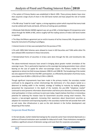 Analysis of Fixed and Floating Interest Rates 2010
• The system of Primary Dealers was established in March 1995. These primary dealers have since
then acquired a large chunk of share in the GOI bond market and have played the role of market
makers.

• The RBI setup “trade for trade” regime, a strong regulatory system which required that every trade
must be settled with funds and bonds. All forms of netting were prohibited.

• Wholesale Debt Market (WDM) segment was set up at NSE; a limited degree of transparency came
about through the WDM at NSE, where roughly half the trading volume of India’s GOI bond market
is reported.

• The Ways And Means agreement put an end to issuance of ad hoc treasury bills, the government’s
favourite instrument of funding its profligacy.

• Interest Income in G-Secs was exempted from the purview of TDS.

• FIIs with 100% Debt Schemes were allowed to invest in GOI Securities and T-Bills while other FIIs
were allowed 30% investment in these instruments.

• Dematerialised forms of securities in G-Secs were done through the SGL and Constituents SGL
accounts.

The above-mentioned measures have served in bringing about greater market orientation of the
sovereign issues. This is particularly important as the sovereign borrowing parameters have a direct
bearing on the cost of capital for other non-sovereign issuers. The Primary market for G-Secs
registered an almost ten-fold increase between 1990-91 and 1998-99. The broadening of the market
was also apparent from the fact that RBI’s participation, as reflected by absorption of primary issues,
came down from 45.90% in 1992-93 to 0.74% in 1994-95.

Though significant improvements have been made in the primary market, the secondary market
continued to be plagued by certain shortcomings like dominance of a few players (acted as a
deterrent to lending width in the market), strategy of holding to maturity by leading players
(prevented the improvement in the depth of the market), the pre-1992 “telephone market”
continued to exist (prevents information dissemination and hence price discovery is limited) and low
retail participation in G-Secs continues to exist even today. Experts believe that there is tremendous
potential for widening the investor base for Government securities among retail investors. This
requires a two-pronged approach, increasing their awareness about Government securities as
adoption for investment and improving liquidity in the secondary market that will provide them with
an exit route. Also infrastructure is seen as the vital element in the further development and
deepening of the market.

Corporate Bond Market


In the last decade, market related borrowings by the corporate sector have remained depressed as a
plethora of Financial Institutions were available for disbursal of credit. These Institutions managed to
mobilize a significant amount of domestic savings and route them for corporate consumption.


    20
 