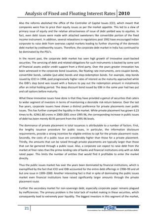 Analysis of Fixed and Floating Interest Rates 2010
Also the reforms abolished the office of the Controller of Capital Issues (CCI), which meant that
companies were free to price their equity issues as per the market appetite. This led to a slew of
primary issue of equity and the relative attractiveness of issue of debt yielded way to equities. In
fact, even debt issues were made with attached sweeteners like convertible portion of the fixed
income instrument. In addition, several relaxations in regulations post 1992 have encouraged Indian
corporate to raise debt from overseas capital markets leading to further shunning of the domestic
debt market by creditworthy issuers. Therefore, the corporate debt market in India has continued to
be dominated by the PSU’s.

In the recent past, the corporate debt market has seen high growth of innovative asset-backed
securities. The servicing of debt and related obligations for such instruments is backed by some sort
of financial assets and/or credit support from a third party. Over the years greater innovation has
been witnessed in the corporate bond issuances, like floating rate instruments, zero coupon bonds,
convertible bonds, callable (put-able) bonds and step-redemption bonds. For example, step bonds
issued by ICICI in 1998, paid progressively higher rates of interest as the maturity approached while
the IDBI’s step bond was issued with a feature to pay out the redemption amount in instalments
after an initial holding period. The deep discount bond issued by IDBI in the same year had two put
and call options before maturity.

What these innovative issues have done is that they have provided a gamut of securities that caters
to wider segment of investors in terms of maintaining a desirable risk-return balance. Over the last
five years, corporate issuers have shown a distinct preference for private placements over public
issues. This has further cramped the liquidity in the market. While private placement has grown 6.23
times to Rs. 62461.80 crores in 2000-2001 since 1995-96, the corresponding increase in public issues
of debt has been merely 40.95 percent from the 1995-96 levels.

The dominance of private placement in total issuances is attributable to a number of factors. First,
the lengthy issuance procedure for public issues, in particular, the information disclosure
requirements, provide a strong incentive for eligible entities to opt for the private placement route.
Secondly, the costs of a public issue are considerably higher than those for a private placement.
Thirdly, the amounts that can be raised through private placements are typically larger than those
that can be garnered through a public issue. Also, a corporate can expect to raise debt from the
market at finer rates than the prime-lending rate of banks and financial institutions only with an AAA
rated paper. This limits the number of entities that would find it profitable to enter the market
directly.

Thus the public issues market has over the years been dominated by financial institutions, which is
exemplified by the fact that ICICI and IDBI accounted for the entire debt offerings in 1998–99 and all
but one issue in 1999–2000. Another interesting fact is that in spite of dominating the public issues
market even financial institutions have raised significantly larger amounts through the private
placement route.

Further the secondary market for non-sovereign debt, especially corporate paper remains plagued
by inefficiencies. The primary problem is the total lack of market making in these securities, which
consequently lead to extremely poor liquidity. The biggest investors in this segment of the market,



    21
 