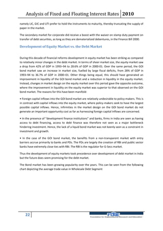 Analysis of Fixed and Floating Interest Rates 2010
namely LIC, GIC and UTI prefer to hold the instruments to maturity, thereby truncating the supply of
paper in the market.

The secondary market for corporate did receive a boost with the waiver on stamp duty payment on
transfer of debt securities, as long as they are dematerialized debentures, in the Finance Bill 2000.

Development of Equity Market vs. the Debt Market


During this decade of financial reforms development in equity market has been striking as compared
to relatively minor changes in the debt market. In terms of sheer market size, the equity market saw
a drop from 42% of GDP in 1993–94 to 28.6% of GDP in 2000-01. Over the same period, the GOI
bond market saw an increase in market size, fuelled by large fiscal deficits, from 28% of GDP in
1993–94 to 36.7% of GDP in 2000–01. Other things being equal, this should have generated an
improvement in liquidity of the GOI bond market and a reduction in liquidity in the equity market.
Instead, changes in market design on the equity market over this period gave the opposite outcome,
where the improvement in liquidity on the equity market was superior to that observed on the GOI
bond market. The reasons for this have been manifold:

• Foreign capital inflows into the GOI bond market are relatively undesirable to policy-makers. This is
in contrast with capital inflows into the equity market, where policy-makers seek to have the largest
possible capital inflows. Hence, infirmities in the market design on the GOI bond market do not
generate an important opportunity cost as far as harnessing foreign capital inflows are concerned.

• In the presence of “development finance institutions” and banks, firms in India are seen as having
access to debt financing, access to debt finance was therefore not seen as a major bottleneck
hindering investment. Hence, the lack of a liquid bond market was not keenly seen as a constraint in
investment and growth.

• In the case of the GOI bond market, the benefits from a non-transparent market with entry
barriers accrue primarily to banks and PDs. The PDs are largely the creation of RBI and public sector
banks have extremely close ties with RBI. The RBI is the regulator for G-Secs market.

Thus the development of equity markets took precedence over development of debt market in India
but the future does seem promising for the debt market.

The Bond market has been growing popularity over the years. This can be seen from the following
chart depicting the average trade value in Wholesale Debt Segment




    22
 