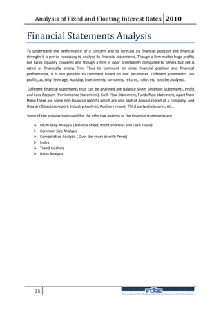 Analysis of Fixed and Floating Interest Rates 2010

Financial Statements Analysis
To understand the performance of a concern and to forecast its financial position and financial
strength it is per se necessary to analyse its financial statements. Though a firm makes huge profits
but faces liquidity concerns and though a firm is poor profitability compared to others but yet is
rated as financially strong firm. Thus to comment on ones financial position and financial
performance, it is not possible to comment based on one parameter. Different parameters like
profits, activity, leverage, liquidity, Investments, turnovers, returns, ratios etc is to be analysed.

 Different financial statements that can be analysed are Balance Sheet (Position Statement), Profit
and Loss Account (Performance Statement), Cash Flow Statement, Funds flow statement, Apart from
these there are some non-financial reports which are also part of Annual report of a company, and
they are Directors report, Industry Analysis, Auditors report, Third party disclosures, etc..

Some of the popular tools used for the effective analysis of the financial statements are

       Multi-Step Analysis ( Balance Sheet, Profit and Loss and Cash Flows)
       Common Size Analysis
       Comparative Analysis ( Over the years or with Peers)
       Index
       Trend Analysis
       Ratio Analysis




    25
 